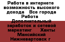 Работа в интернете, возможность высокого дохода - Все города Работа » Дополнительный заработок и сетевой маркетинг   . Ханты-Мансийский,Нижневартовск г.